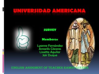 UNIVERSIDAD AMERICANA


                 SURVEY

                Members::
             Lyanne Fernández
              Amarilis Cáceres
              Lissette Aguilar
                 Jair Duque


ENGLISH ASSIGMENT OF TEACHER RAMON GUERRA
 
