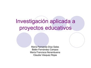 Investigación aplicada a proyectos educativos María Fernanda Díaz Salas Belén Fernández Campos María Francisca Norambuena Claudia Vásquez Rojas 