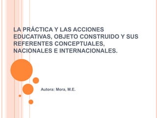LA PRÁCTICA Y LAS ACCIONES
EDUCATIVAS, OBJETO CONSTRUIDO Y SUS
REFERENTES CONCEPTUALES,
NACIONALES E INTERNACIONALES.
Autora: Mora, M.E.
 