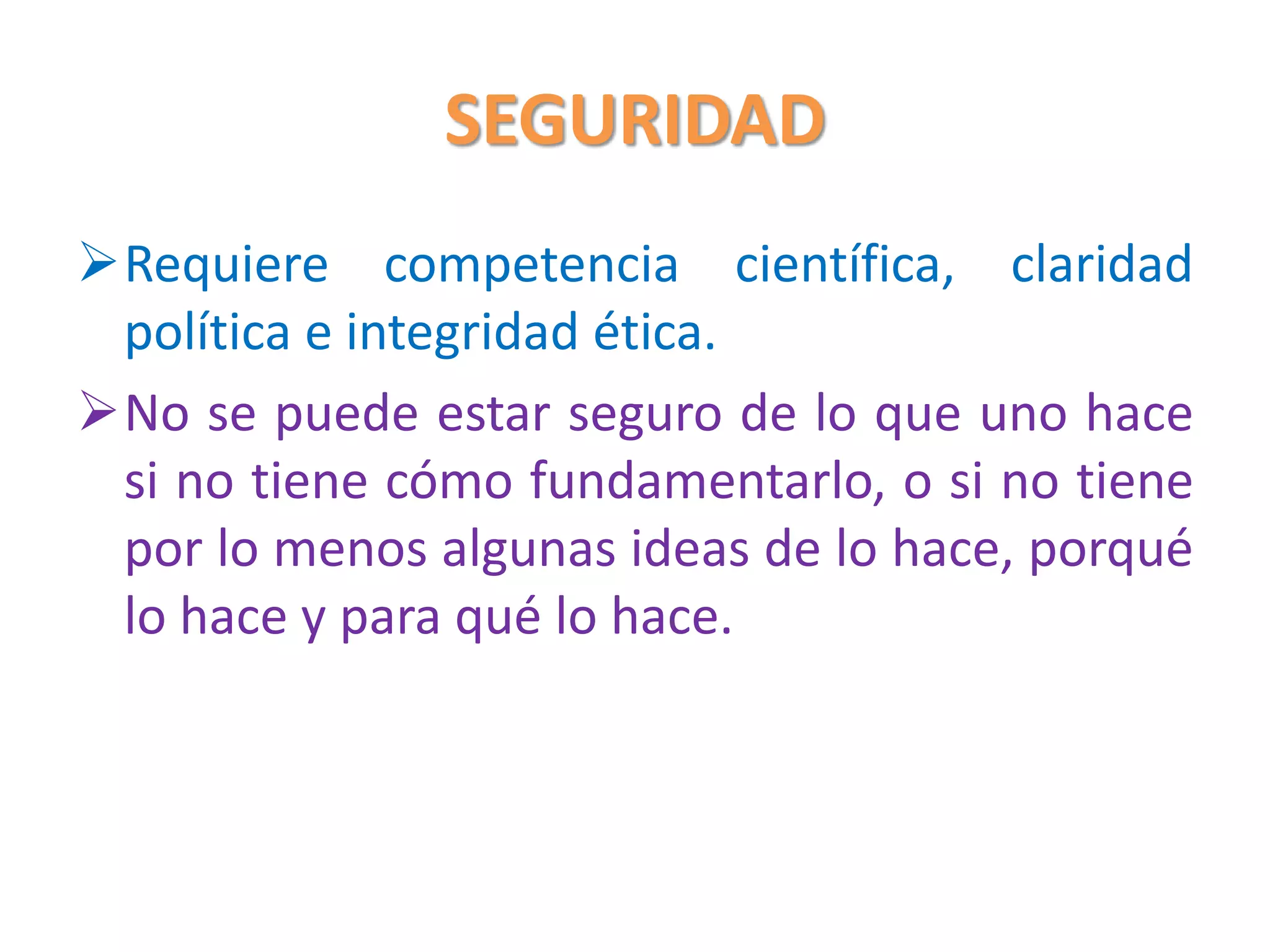 SEGURIDAD
Requiere competencia científica, claridad
política e integridad ética.
No se puede estar seguro de lo que uno hace
si no tiene cómo fundamentarlo, o si no tiene
por lo menos algunas ideas de lo hace, porqué
lo hace y para qué lo hace.
 