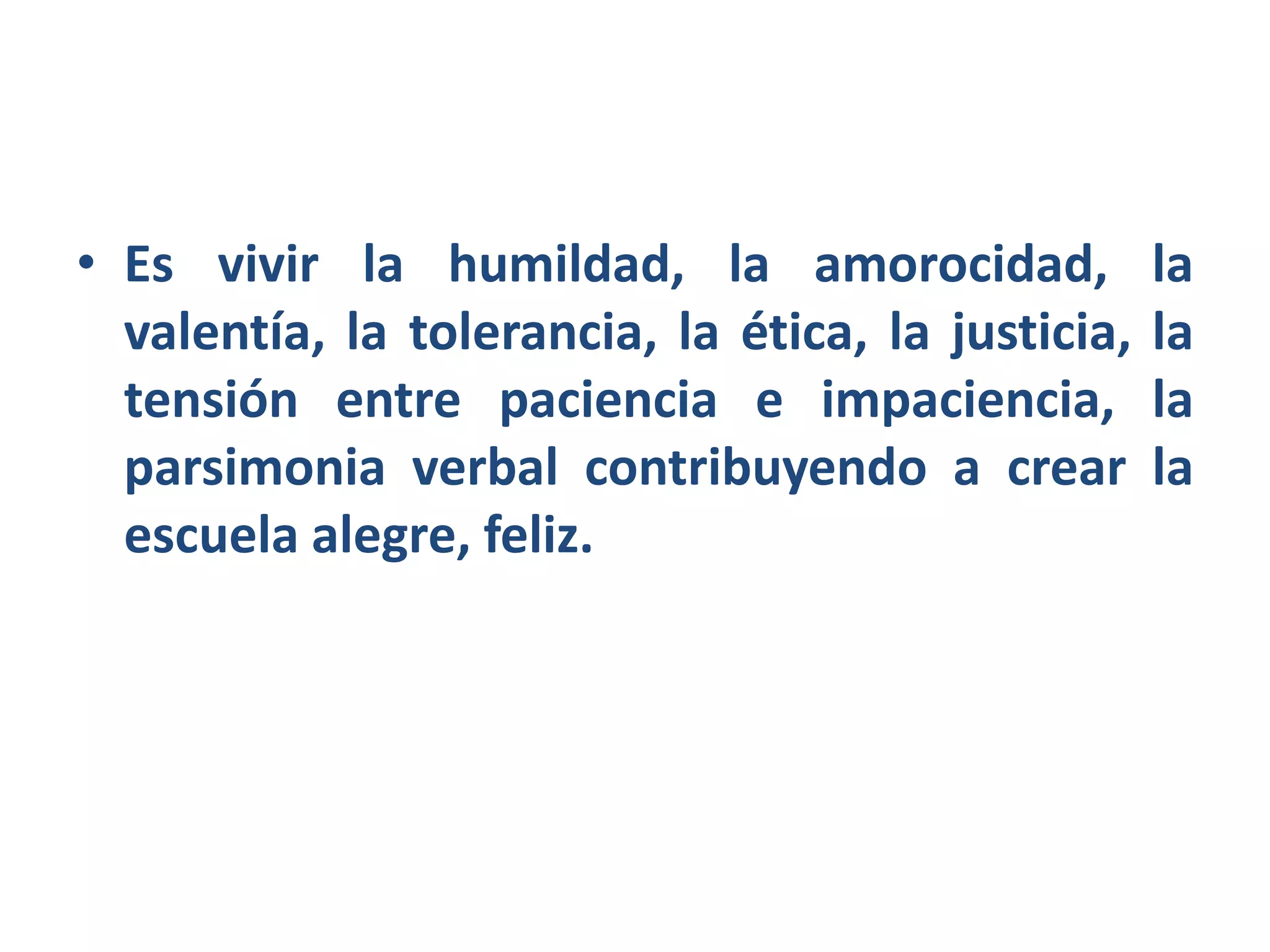 • Es vivir la humildad, la amorocidad, la
valentía, la tolerancia, la ética, la justicia, la
tensión entre paciencia e impaciencia, la
parsimonia verbal contribuyendo a crear la
escuela alegre, feliz.
 
