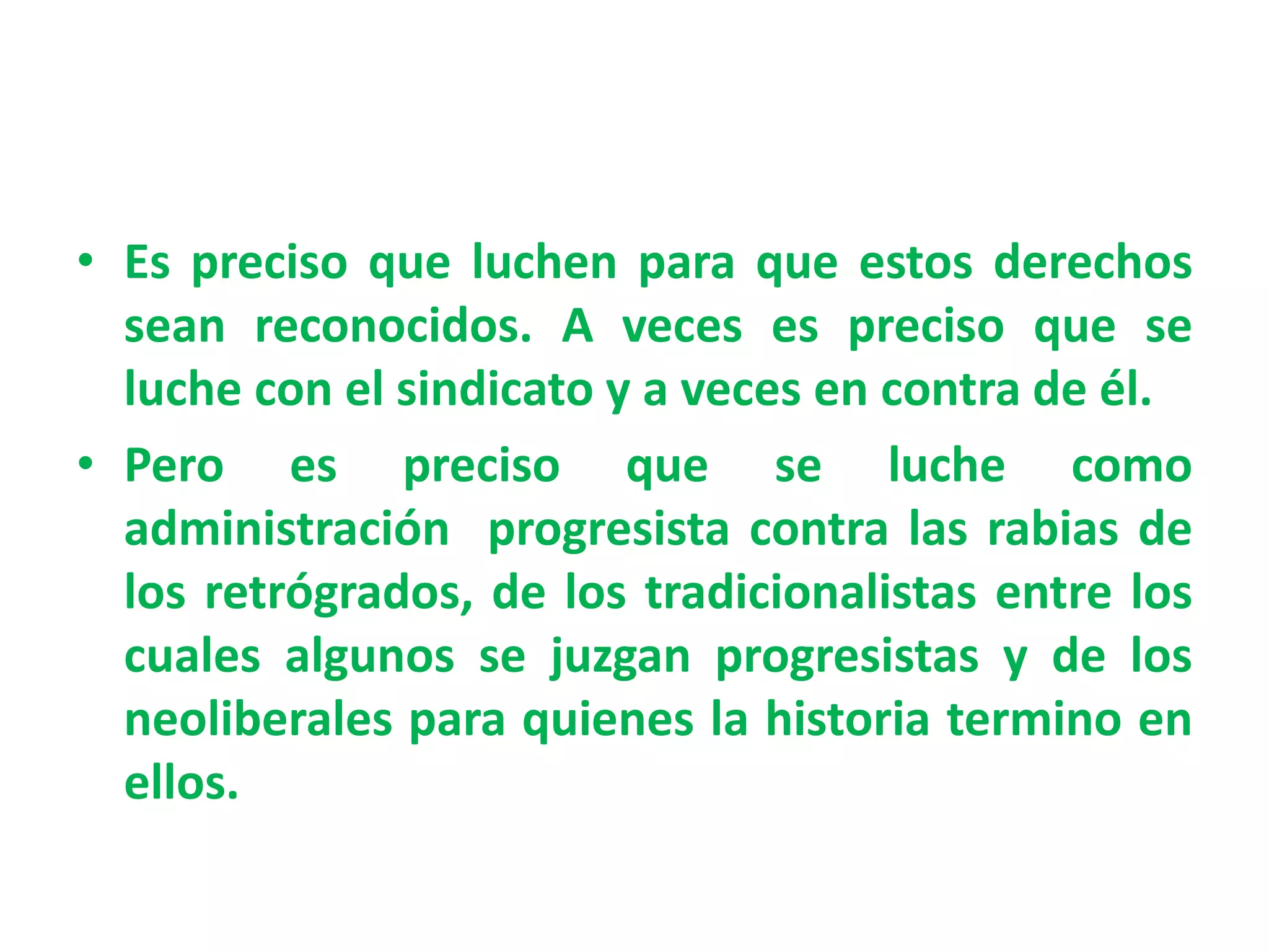• Es preciso que luchen para que estos derechos
sean reconocidos. A veces es preciso que se
luche con el sindicato y a veces en contra de él.
• Pero es preciso que se luche como
administración progresista contra las rabias de
los retrógrados, de los tradicionalistas entre los
cuales algunos se juzgan progresistas y de los
neoliberales para quienes la historia termino en
ellos.
 