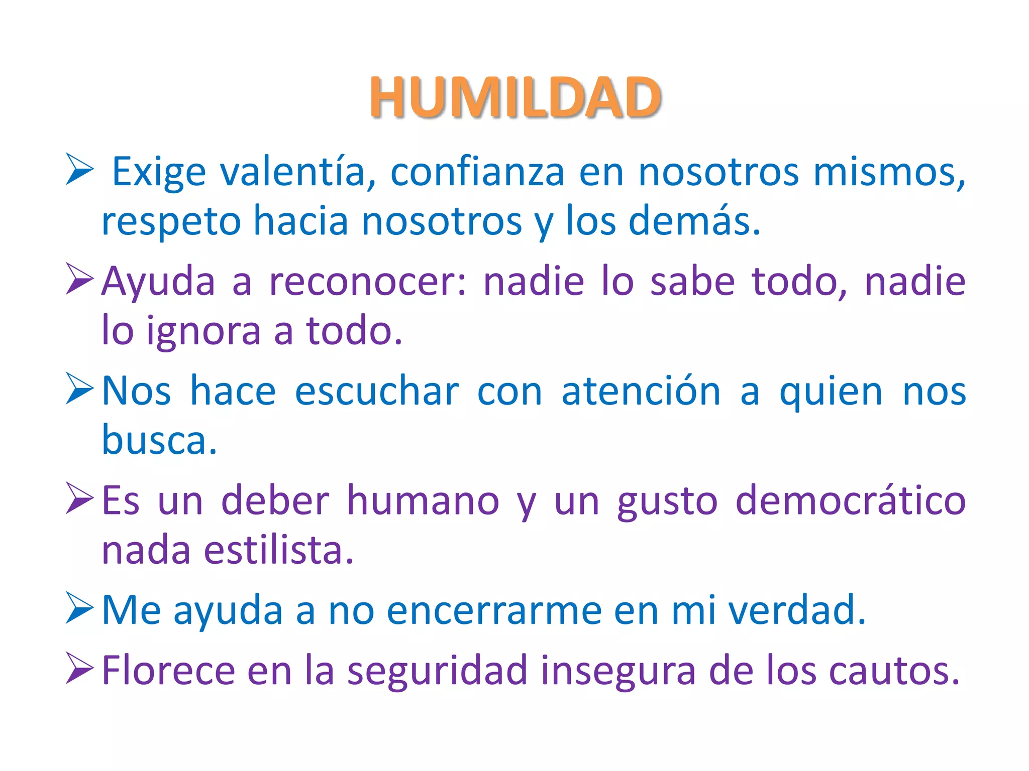 HUMILDAD
 Exige valentía, confianza en nosotros mismos,
respeto hacia nosotros y los demás.
Ayuda a reconocer: nadie lo sabe todo, nadie
lo ignora a todo.
Nos hace escuchar con atención a quien nos
busca.
Es un deber humano y un gusto democrático
nada estilista.
Me ayuda a no encerrarme en mi verdad.
Florece en la seguridad insegura de los cautos.
 