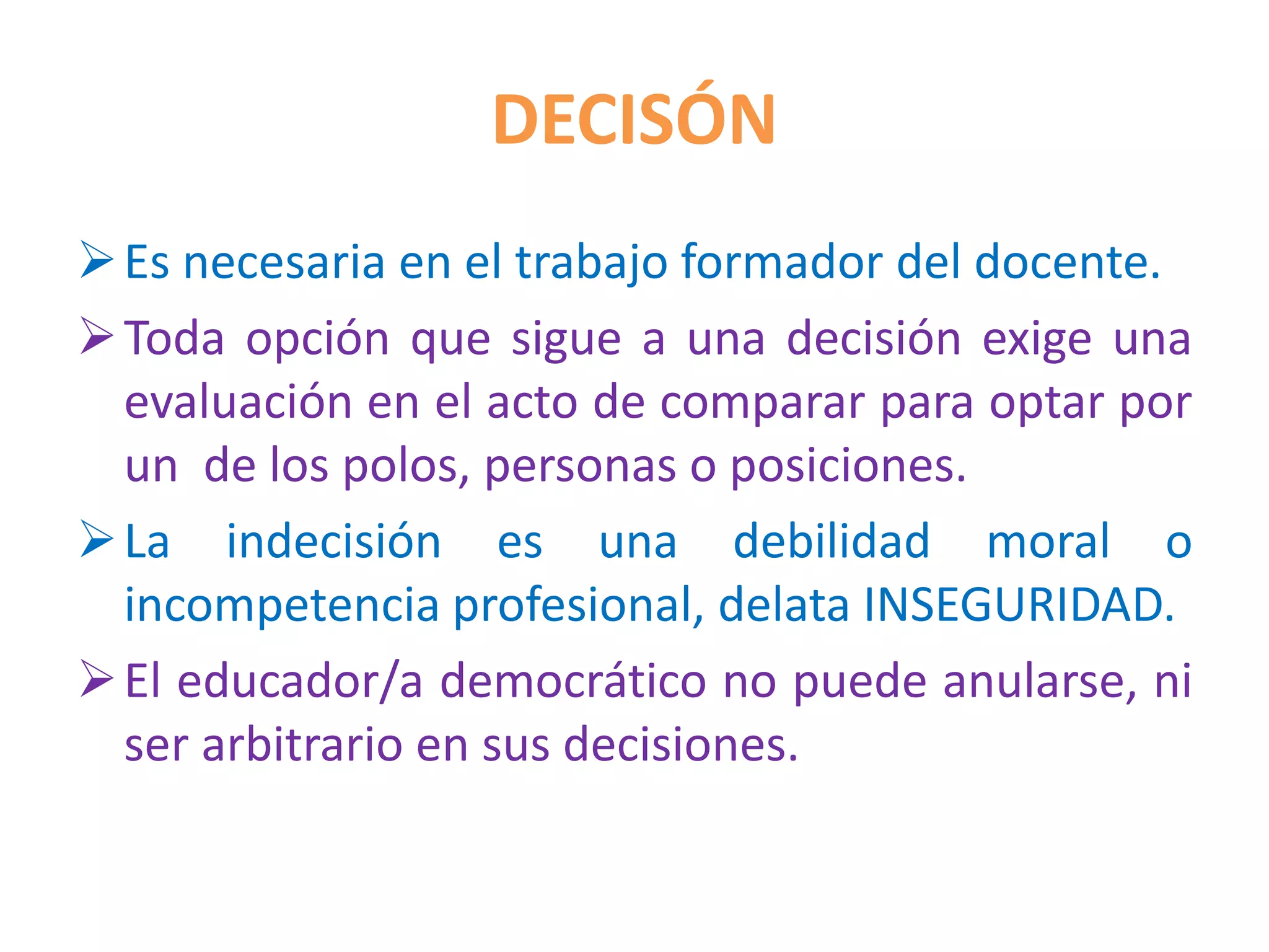 DECISÓN
Es necesaria en el trabajo formador del docente.
Toda opción que sigue a una decisión exige una
evaluación en el acto de comparar para optar por
un de los polos, personas o posiciones.
La indecisión es una debilidad moral o
incompetencia profesional, delata INSEGURIDAD.
El educador/a democrático no puede anularse, ni
ser arbitrario en sus decisiones.
 