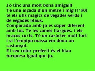 J o ti nc una molt bona ami ga!!!
T e una alçada d’un metr e i mi g ( 1’50)
té el s ulls màgi cs de vegades ver ds i
de vegades blaus.
Compar ada amb j o es súper di fer ent
amb tot. T é les cames llar gues, i el s
br aços cur ts. T é un car àcter mol t for t
i si l ’empi po massa em dona un
castanyot.
E l seu color pr efer i t és el blau
tur quesa i gual que j o.
 