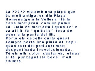 L a ? ? ? ? ? v iu a m b u n a p la ç a q u e
é s m o lt a n t ig a , e s d iu P la ç a
H o m e n a t g e a la V e lle s a i t é la
c a s a m o lt g r a n , c o m u n p a la u .
L a L íd ia é s m o lt a lt a i q u a n s e ’ n
v a a l llit f a “ q u it ic lic ” t o c a d e
p e u s a la p u n t a d e l llit .
P o r t a e ls c a b e lls c u r t s q u a s i
s e m p r e p o r t a u n a p in s a a l c a p i
q u a n s u r t d e l p a t i s u r t m o lt
d e s p e n t in a d a i r e v o lu c io n a d a .
T é e ls u lls c o lo r c a s t a n y a , e l n a s
e l t é p u n x e g u t i la b o c a       m o lt
r ia lle r a !
 