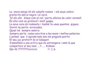 La meva amiga té els cabells rossos i els seus colors
preferits són el negre i el verd.
Té els ulls blaus com el cel i porta ulleres de color vermell.
És alta com un gratacel i molt guapa.
La seva cara és rodoneta i també te unes quantes pigues.
Sovint no porta arracades .
Quasi bé sempre somriu
Sempre porta coses escrites a les mans i moltes polseres.
L’animal que li agrada més son els pingüins petits.
El seu joc preferit és el bàsquet.
S‘assembla a una actriu que és estrangera i amb la que
comparteix el seu nom ....?...... Kidman.
Qui és ???????¿¿¿¿¿¿¿               ;) :p
 