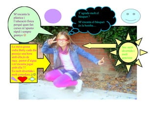 M’encanta la           T’agrada molt el
 plàstica i             bàsquet ?
 l’educació física      M’encanta el bàsquet
 perquè quan fan        és la bomba....
 curses m’apunto
 ràpid i sempre
 guanyo 


La meva gossa                                  Soc molt
esdiu Betty cada dia                           divertida i
passejo una hora                               molt
amb ella,és de                                 graciosa
raça...pastor d’aigua
i m’encanta jugar
amb ella !!!
És molt divertida i
molt corredora ;) 
 