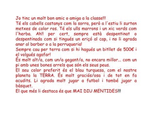 Jo tinc un molt bon amic o amiga a la classe!!!
Té els cabells castanys com la sorra, però a l'estiu li surten
metxes de color ros. Té els ulls marrons i un xic verds com
l'herba. Ah!! per cert, sempre està despentinat o
despentinada com si tingués un eriçó al cap, i no li agrada
anar al barber o a la perruqueria!
Sempre cau per terra com si hi hagués un bitllet de 500€ i
el volgués agafar!
És molt alt/a, com un/a gegant/a, no encara millor... com un
pi amb unes bones arrels que són els seus peus.
El seu color preferit és el blau turquesa, com el nostre
planeta la TERRA. És molt graciós/osa i de tot en fa
acudits. Li agrada molt jugar a futbol i també jugar a
bàsquet.
El que més li destaca és que MAI DIU MENTIDES!!!
 