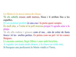 La Marta és la meva tutora de classe.
Té els cabells rossos amb metxes, llisos i li arriben fins a les
espatlles.
El seu pentinat preferit és una cua i la porta quasi sempre.
És molt alta, a l’estiu té la pell morena perquè li agrada anar a la
platja.
Té els ulls rodons i grossos com el nas , són de color de fusta
fosca i té les orelles petites. Es prima com un pal i té les cames
llargues.
Li encanta caminar, llegir llibres i anar amb bicicleta.
A vegades ens mana molts deures, a la classe no crida tant.
Si busqueu una professora la Marta vindrà a l’hora.
 