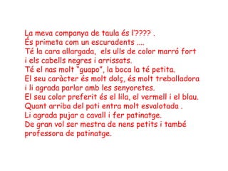La meva companya de taula és l’???? .
És primeta com un escuradents ....
Té la cara allargada, els ulls de color marró fort
i els cabells negres i arrissats.
Té el nas molt “guapo”, la boca la té petita.
El seu caràcter és molt dolç, és molt treballadora
i li agrada parlar amb les senyoretes.
El seu color preferit és el lila, el vermell i el blau.
Quant arriba del pati entra molt esvalotada .
Li agrada pujar a cavall i fer patinatge.
De gran vol ser mestra de nens petits i també
professora de patinatge.
 