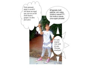 Estic pensant
pujar a cavall.I     M’agrada molt
em faran un regal    patinar, em voleu
que sira un cavall
                     vindre a veure???.
molt lluent i
                     Us invito a veure
guapo i es dira      una super pirueta!
pico pico.




                          S i vols
                          esquiar
                          vine amb
                          mi que
                          t’ho puc
                          ensenyar!
 