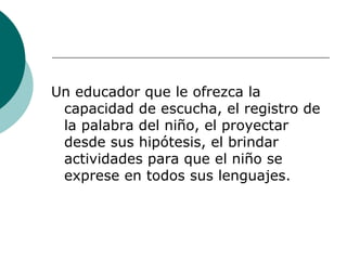 Un educador que le ofrezca la capacidad de escucha, el registro de la palabra del niño, el proyectar desde sus hipótesis, el brindar actividades para que el niño se exprese en todos sus lenguajes. 
