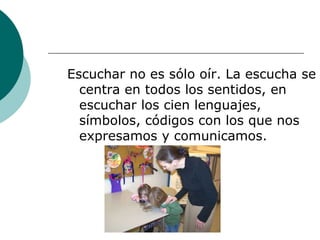 Escuchar no es sólo oír. La escucha se centra en todos los sentidos, en escuchar los cien lenguajes, símbolos, códigos con los que nos expresamos y comunicamos. 