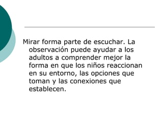 Mirar forma parte de escuchar. La observación puede ayudar a los adultos a comprender mejor la forma en que los niños reaccionan en su entorno, las opciones que toman y las conexiones que establecen. 