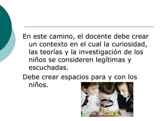 En este camino, el docente debe crear un contexto en el cual la curiosidad, las teorías y la investigación de los niños se consideren legítimas y escuchadas. Debe crear espacios para y con los niños. 