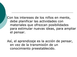 Con los intereses de los niños en mente, debe planificar las actividades con materiales que ofrezcan posibilidades para estimular nuevas ideas, para ampliar el pensar. Así, el aprendizaje es la acción de pensar, en vez de la transmisión de un conocimiento preestablecido. 