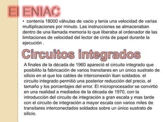 Primera generación Sistemas constituidos por tubos de vacio, desprendían bastante calor,Y tenían una vida relativamente corta maquinas grandes y pesadasSe construye el ordenador Eniac en grandes dimensiones de 30 toneladas almacenamiento de la información en tambor magnético interior. Un tambor magnético disponía de su interior del ordenador  recogía y memorizaba los datos y los programas que se le suministrabanProgramación de lenguaje maquina que consistía  en largas cadenas de bits* de ceros y unos por lo que la programación resultaba larga. Alto costo y usaba tarjetas perforadas para suministrar datos y los programas. *número binario en Ingles
