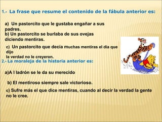 1.- La frase que resume el contenido de la fábula anterior es:
a) Un pastorcito que le gustaba engañar a sus
padres.
b) Un pastorcito se burlaba de sus ovejas
diciendo mentiras.
c) Un pastorcito que decía muchas mentiras el día que
dijo
la verdad no le creyeron.
2.- La moraleja de la historia anterior es:
a)A l ladrón se le da su merecido
b) El mentiroso siempre sale victorioso.
c) Sufre más el que dice mentiras, cuando al decir la verdad la gente
no le cree.
 