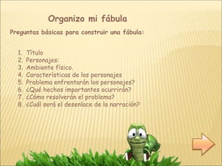 Organizo mi fábula
Preguntas básicas para construir una fábula:
1. Título
2. Personajes:
3. Ambiente físico.
4. Características de los personajes
5. Problema enfrentarán los personajes?
6. ¿Qué hechos importantes ocurrirán?
7. ¿Cómo resolverán el problema?
8. ¿Cuál será el desenlace de la narración?
 