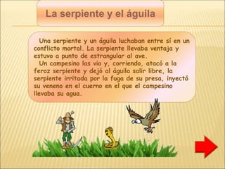 La serpiente y el águila
Una serpiente y un águila luchaban entre sí en un
conflicto mortal. La serpiente llevaba ventaja y
estuvo a punto de estrangular al ave.
Un campesino las vio y, corriendo, atacó a la
feroz serpiente y dejó al águila salir libre, la
serpiente irritada por la fuga de su presa, inyectó
su veneno en el cuerno en el que el campesino
llevaba su agua.
 