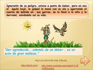 Ignorante de su peligro, estuvo a punto de beber, pero en eso
el águila bajó, le golpeó la mano con su ala y agarrando el
cuerno de bebida en sus garras, se lo llevó a lo alto y lo
derramó, salvándole así su vida.
”Ser agradecido , además de un deber , es un
acto de gran nobleza.”
http://edyd.com/
Aquí encontrarás más fábulas
http://www.youtube.com/watch?v=E
7oi8QvsAus
 