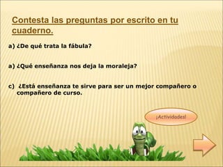 ¡Actividades!
a) ¿De qué trata la fábula?
a) ¿Qué enseñanza nos deja la moraleja?
c) ¿Está enseñanza te sirve para ser un mejor compañero o
compañero de curso.
Contesta las preguntas por escrito en tu
cuaderno.
 