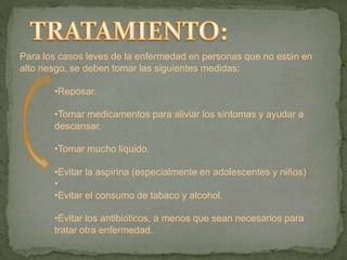 Para los casos leves de la enfermedad en personas que no están en
alto riesgo, se deben tomar las siguientes medidas:
•Reposar.
•Tomar medicamentos para aliviar los síntomas y ayudar a
descansar.
•Tomar mucho líquido.
•Evitar la aspirina (especialmente en adolescentes y niños)
•
•Evitar el consumo de tabaco y alcohol.
•Evitar los antibióticos, a menos que sean necesarios para
tratar otra enfermedad.
 