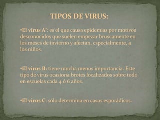 TIPOS DE VIRUS:
•El virus A”: es el que causa epidemias por motivos
desconocidos que suelen empezar bruscamente en
los meses de invierno y afectan, especialmente, a
los niños.
•El virus B: tiene mucha menos importancia. Este
tipo de virus ocasiona brotes localizados sobre todo
en escuelas cada 4 ó 6 años.
•El virus C: sólo determina en casos esporádicos.
 