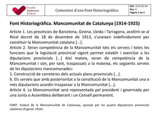 Font Historiogràfica. Mancomunitat de Catalunya (1914-1925)
Article 1. Les províncies de Barcelona, Girona, Lleida i Tarragona, acollint-se al
Reial decret de 18 de desembre de 1913, s’uneixen indefinidament per
constituir la Mancomunitat catalana [...].
Article 2. Seran competència de la Mancomunitat tots els serveis i totes les
funcions que la legislació provincial vigent permet establir i exercitar a les
diputacions provincials [...] Així mateix, seran de competència de la
Mancomunitat i són, per tant, traspassats a la mateixa, els següents serveis
de les diputacions mancomunades:
1. Construcció de carreteres dels actuals plans provincials [...].
6. Els serveis que amb posterioritat a la constitució de la Mancomunitat una o
més diputacions acordin traspassar a la Mancomunitat [...].
Article 4. La Mancomunitat serà representada pel president i governada per
una Junta o Assemblea deliberant i un Consell permanent.
FONT: Estatut de la Mancomunitat de Catalunya, aprovat per les quatre diputacions provincials
catalanes (9 gener 1914).
Comentari d’una Font Historiogràfica
Ref.: R-C2-01-04
Rev.:4
Pàgina 1 de 4
 