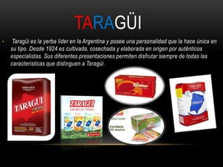 TARAGÜI 
• Taragüi es la yerba líder en la Argentina y posee una personalidad que la hace única en 
su tipo. Desde 1924 es cultivada, cosechada y elaborada en origen por auténticos 
especialistas. Sus diferentes presentaciones permiten disfrutar siempre de todas las 
características que distinguen a Taragüi. 
 