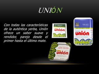UNIÓN 
Con todas las características 
de la auténtica yerba, Unión 
ofrece un sabor suave y 
rendidor, parejo desde el 
primer hasta el último mate. 
 