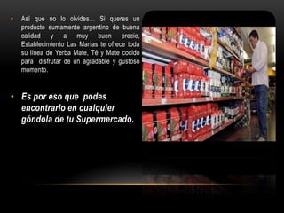 • Así que no lo olvides… Si queres un 
producto sumamente argentino de buena 
calidad y a muy buen precio, 
Establecimiento Las Marías te ofrece toda 
su línea de Yerba Mate, Té y Mate cocido 
para disfrutar de un agradable y gustoso 
momento. 
• Es por eso que podes 
encontrarlo en cualquier 
góndola de tu Supermercado. 
 