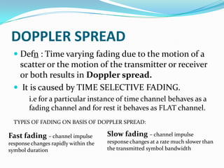 DOPPLER SPREAD
   Defn : Time varying fading due to the motion of a
    scatter or the motion of the transmitter or receiver
    or both results in Doppler spread.
   It is caused by TIME SELECTIVE FADING.
        i.e for a particular instance of time channel behaves as a
        fading channel and for rest it behaves as FLAT channel.
  TYPES OF FADING ON BASIS OF DOPPLER SPREAD:

Fast fading – channel impulse         Slow fading – channel impulse
response changes rapidly within the   response changes at a rate much slower than
symbol duration                       the transmitted symbol bandwidth
 