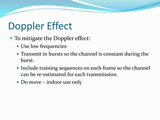 Doppler Effect
 To mitigate the Doppler effect:
    Use low frequencies
    Transmit in bursts so the channel is constant during the
     burst.
    Include training sequences on each frame so the channel
     can be re-estimated for each transmission.
    Do move – indoor use only
 