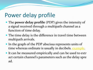 Power delay profile
 The power delay profile (PDP) gives the intensity of
  a signal received through a multipath channel as a
  function of time delay.
 The time delay is the difference in travel time between
  multipath arrivals.
 In the graph of the PDP abscissa represents units of
  time whereas ordinate is usually in decibels. example.
 It can be measured empirically and can be used to extr
  act certain channel's parameters such as the delay spre
  ad.
 