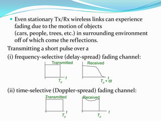  Even stationary Tx/Rx wireless links can experience
    fading due to the motion of objects
    (cars, people, trees, etc.) in surrounding environment
    off of which come the reflections.
Transmitting a short pulse over a
(i) frequency-selective (delay-spread) fading channel:
                  Transmitted     Received


                          t                    t
                     Tp                    Tp + dt

(ii) time-selective (Doppler-spread) fading channel:
               Transmitted      Received


                            t                  t
                       Tp             Tp
 