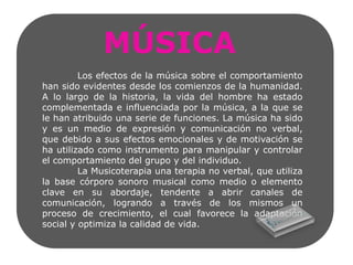 MÚSICA	Los efectos de la música sobre el comportamiento han sido evidentes desde los comienzos de la humanidad. A lo largo de la historia, la vida del hombre ha estado complementada e influenciada por la música, a la que se le han atribuido una serie de funciones. La música ha sido y es un medio de expresión y comunicación no verbal, que debido a sus efectos emocionales y de motivación se ha utilizado como instrumento para manipular y controlar el comportamiento del grupo y del individuo.	La Musicoterapia una terapia no verbal, que utiliza la base córporo sonoro musical como medio o elemento clave en su abordaje, tendente a abrir canales de comunicación, logrando a través de los mismos un proceso de crecimiento, el cual favorece la adaptación social y optimiza la calidad de vida.