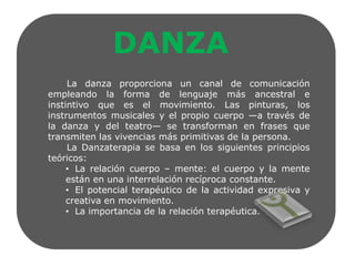 DANZALa danza proporciona un canal de comunicación empleando la forma de lenguaje más ancestral e instintivo que es el movimiento. Las pinturas, los instrumentos musicales y el propio cuerpo —a través de la danza y del teatro— se transforman en frases que transmiten las vivencias más primitivas de la persona.      La Danzaterapia se basa en los siguientes principios teóricos:   La relación cuerpo – mente: el cuerpo y la mente están en una interrelación recíproca constante.