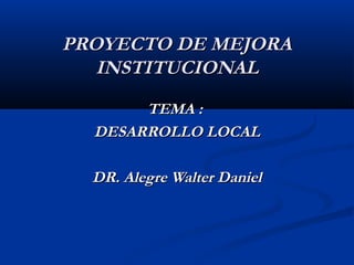 PROYECTO DE MEJORA
INSTITUCIONAL
TEMA :
DESARROLLO LOCAL
DR. Alegre Walter Daniel

 