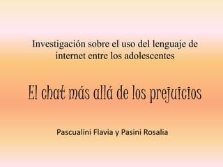 Investigación sobre el uso del lenguaje de
      internet entre los adolescentes



El chat más allá de los prejuicios
      Pascualini Flavia y Pasini Rosalia
 