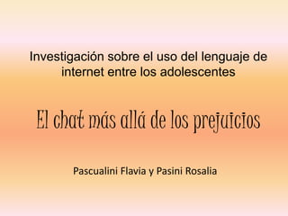 Investigación sobre el uso del lenguaje de
     internet entre los adolescentes



 El chat más allá de los prejuicios
       Pascualini Flavia y Pasini Rosalia
 