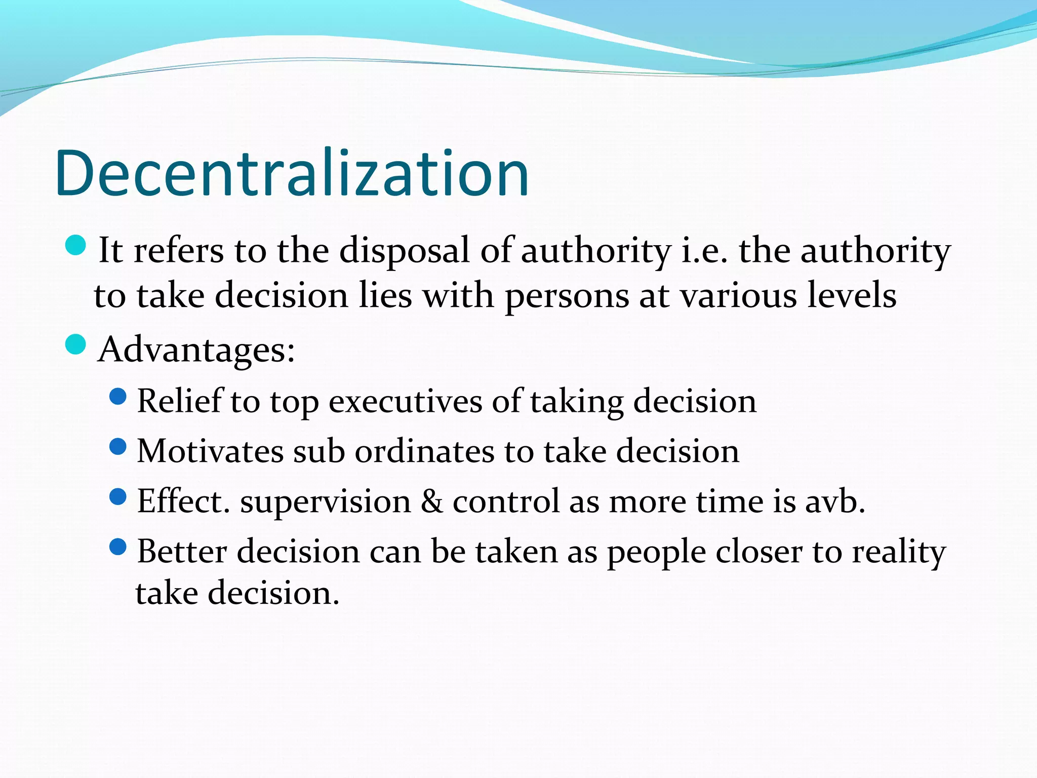 Decentralization
It refers to the disposal of authority i.e. the authority
to take decision lies with persons at various levels
Advantages:
Relief to top executives of taking decision
Motivates sub ordinates to take decision
Effect. supervision & control as more time is avb.
Better decision can be taken as people closer to reality
take decision.
 