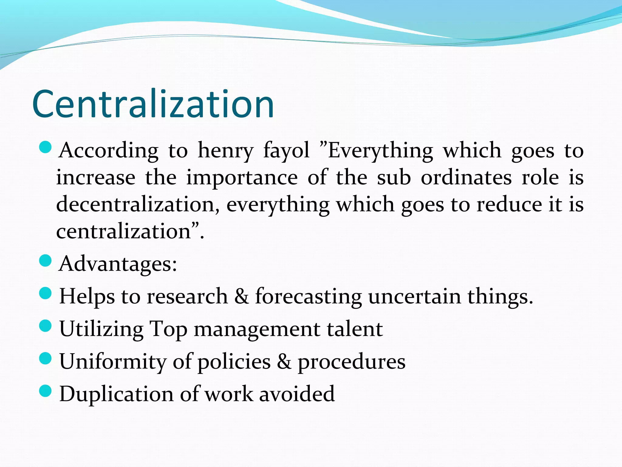 Centralization
According to henry fayol ”Everything which goes to
increase the importance of the sub ordinates role is
decentralization, everything which goes to reduce it is
centralization”.
Advantages:
Helps to research & forecasting uncertain things.
Utilizing Top management talent
Uniformity of policies & procedures
Duplication of work avoided
 