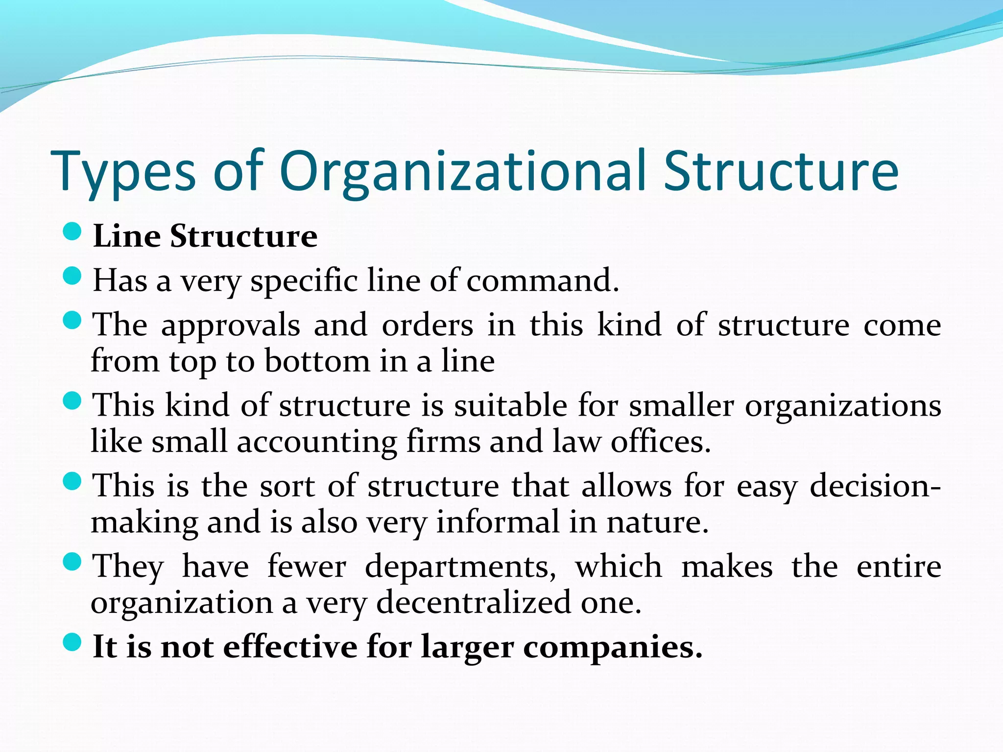 Types of Organizational Structure
Line Structure
Has a very specific line of command.
The approvals and orders in this kind of structure come
from top to bottom in a line
This kind of structure is suitable for smaller organizations
like small accounting firms and law offices.
This is the sort of structure that allows for easy decision-
making and is also very informal in nature.
They have fewer departments, which makes the entire
organization a very decentralized one.
It is not effective for larger companies.
 