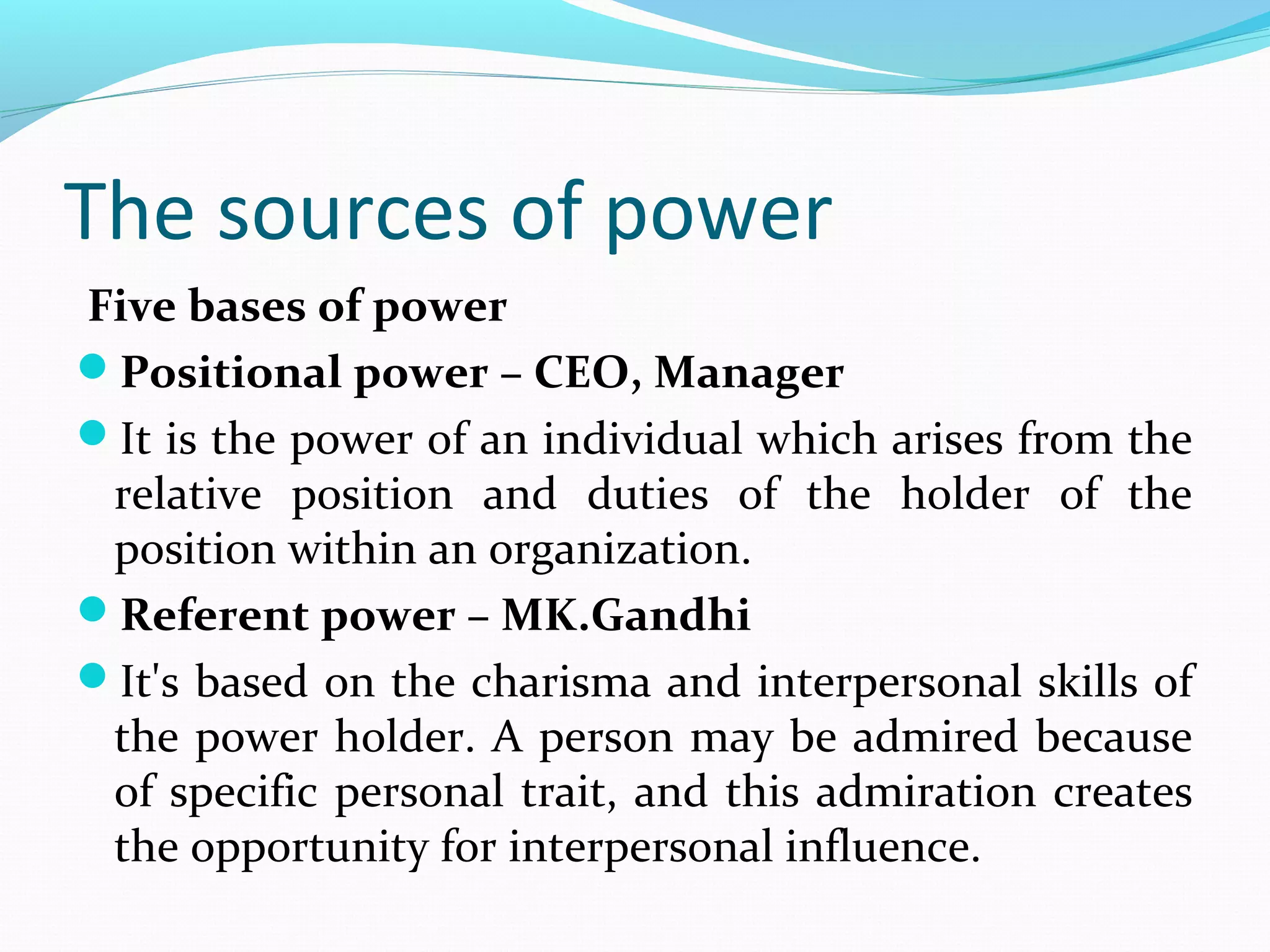 The sources of power
Five bases of power
Positional power – CEO, Manager
It is the power of an individual which arises from the
relative position and duties of the holder of the
position within an organization.
Referent power – MK.Gandhi
It's based on the charisma and interpersonal skills of
the power holder. A person may be admired because
of specific personal trait, and this admiration creates
the opportunity for interpersonal influence.
 