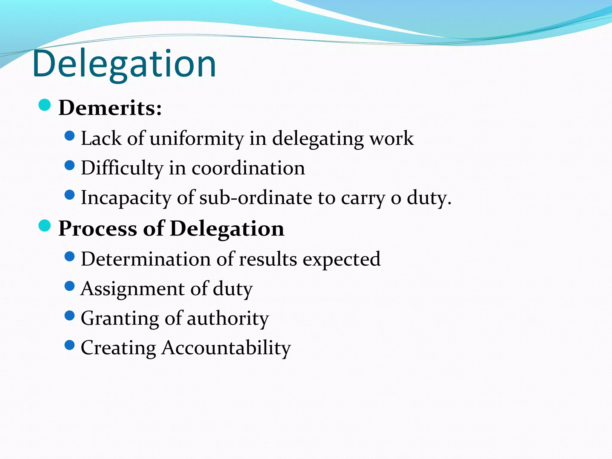 Delegation
Demerits:
Lack of uniformity in delegating work
Difficulty in coordination
Incapacity of sub-ordinate to carry o duty.
Process of Delegation
Determination of results expected
Assignment of duty
Granting of authority
Creating Accountability
 