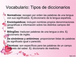 Vocabulario: Tipos de diccionarios

    Normativos: recogen por orden las palabras de una lengua
    con sus significados. Ej:diccionario de la lengua española.

    Enciclopédicos: incluyen nombres propios denominaciones
    geográficas e información sobre los distintos campos del
    saber.

    BilingÜes: traducen palabras de una lengua a otra. Ej:
    diccionario de inglés.

    De sinónimos y antónimos: proporcionan listas de palabras
    de significado igual o parecido.

    Técnicos: son específicos para las palabras de un campo
    concreto del saber. Ej: diccionario de medicina.
 