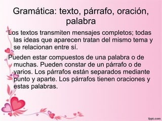 Gramática: texto, párrafo, oración,
              palabra
Los textos transmiten mensajes completos; todas
 las ideas que aparecen tratan del mismo tema y
 se relacionan entre sí.
Pueden estar compuestos de una palabra o de
 muchas. Pueden constar de un párrafo o de
 varios. Los párrafos están separados mediante
 punto y aparte. Los párrafos tienen oraciones y
 estas palabras.
 