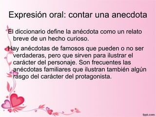 Expresión oral: contar una anecdota
El diccionario define la anécdota como un relato
  breve de un hecho curioso.
Hay anécdotas de famosos que pueden o no ser
 verdaderas, pero que sirven para ilustrar el
 carácter del personaje. Son frecuentes las
 anécdotas familiares que ilustran también algún
 rasgo del carácter del protagonista.
 